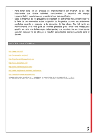 20
Para tener éxito en un proceso de implementación del PMBOK es de vital
importancia que exista habilidad, conocimiento y experticia del equipo
implementador, y contar con un profesional que este certificado.
Dada la magnitud de los proyectos que realizan los gobiernos de Latinoamérica y a
la falta de una normativa sobre la gestión de Proyectos ocurren frecuentemente
conflictos durante o posterior a la ejecución de las obras. Por tal razón es
imprescindible usar una guía de buenas prácticas para evitar una inadecuada
gestión en cada una de las etapas del proyecto y que permitan que los proyectos de
carácter nacional no se atrasen ni resulten perjudiciales económicamente para el
Estado.
ENLACES Y BIBLIOGRAFIA
http://www.pmi.org/
http://pmiecuador.org/pmi/
http://jose-barato.blogspot.com.es/
http://www.slideshare.net/
http://www.liderdeproyecto.com/
http://www.noguerakrb.net/index.php/pmbokr
http://edgarmtzhouse.blogspot.com/
GUÍA DE LOS FUNDAMENTOS PARA LA DIRECCIÓN DE PROYECTOS (GUÍA DEL PMBOK®) Cuarta edición
 