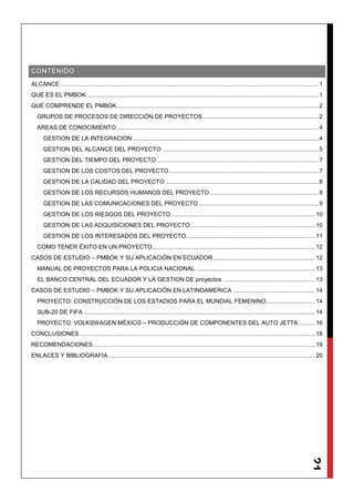21
CONTENIDO
ALCANCE .............................................................................................................................................................1
QUE ES EL PMBOK .............................................................................................................................................1
QUÉ COMPRENDE EL PMBOK...........................................................................................................................2
GRUPOS DE PROCESOS DE DIRECCIÓN DE PROYECTOS ......................................................................2
AREAS DE CONOCIMIENTO...........................................................................................................................4
GESTION DE LA INTEGRACION .................................................................................................................4
GESTION DEL ALCANCE DEL PROYECTO ...............................................................................................5
GESTION DEL TIEMPO DEL PROYECTO...................................................................................................7
GESTION DE LOS COSTOS DEL PROYECTO...........................................................................................7
GESTION DE LA CALIDAD DEL PROYECTO .............................................................................................8
GESTION DE LOS RECURSOS HUMANOS DEL PROYECTO ..................................................................8
GESTION DE LAS COMUNICACIONES DEL PROYECTO.........................................................................9
GESTION DE LOS RIESGOS DEL PROYECTO........................................................................................10
GESTION DE LAS ADQUISICIONES DEL PROYECTO............................................................................10
GESTION DE LOS INTERESADOS DEL PROYECTO ..............................................................................11
COMO TENER ÉXITO EN UN PROYECTO...................................................................................................12
CASOS DE ESTUDIO – PMBOK Y SU APLICACIÓN EN ECUADOR..............................................................12
MANUAL DE PROYECTOS PARA LA POLICIA NACIONAL.........................................................................13
EL BANCO CENTRAL DEL ECUADOR Y LA GESTION DE proyectos ........................................................13
CASOS DE ESTUDIO – PMBOK Y SU APLICACIÓN EN LATINOAMERICA ..................................................14
PROYECTO: CONSTRUCCIÓN DE LOS ESTADIOS PARA EL MUNDIAL FEMENINO..............................14
SUB-20 DE FIFA .............................................................................................................................................14
PROYECTO: VOLKSWAGEN MÉXICO – PRODUCCIÓN DE COMPONENTES DEL AUTO JETTA..........16
CONCLUSIONES ...............................................................................................................................................18
RECOMENDACIONES .......................................................................................................................................19
ENLACES Y BIBLIOGRAFIA..............................................................................................................................20
 