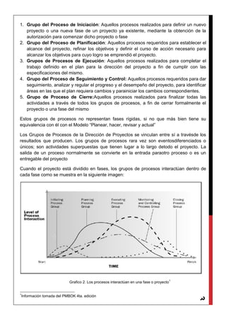 3
1. Grupo del Proceso de Iniciación: Aquellos procesos realizados para definir un nuevo
proyecto o una nueva fase de un proyecto ya existente, mediante la obtención de la
autorización para comenzar dicho proyecto o fase
2. Grupo del Proceso de Planificación: Aquellos procesos requeridos para establecer el
alcance del proyecto, refinar los objetivos y definir el curso de acción necesario para
alcanzar los objetivos para cuyo logro se emprendió el proyecto.
3. Grupos de Procesos de Ejecución: Aquellos procesos realizados para completar el
trabajo definido en el plan para la dirección del proyecto a fin de cumplir con las
especificaciones del mismo.
4. Grupo del Proceso de Seguimiento y Control: Aquellos procesos requeridos para dar
seguimiento, analizar y regular el progreso y el desempeño del proyecto, para identificar
áreas en las que el plan requiera cambios y parainiciar los cambios correspondientes.
5. Grupo de Proceso de Cierre:Aquellos procesos realizados para finalizar todas las
actividades a través de todos los grupos de procesos, a fin de cerrar formalmente el
proyecto o una fase del mismo
Estos grupos de procesos no representan fases rígidas, si no que más bien tiene su
equivalencia con él con el Modelo “Planear, hacer, revisar y actual”
Los Grupos de Procesos de la Dirección de Proyectos se vinculan entre sí a travésde los
resultados que producen. Los grupos de procesos rara vez son eventosdiferenciados o
únicos; son actividades superpuestas que tienen lugar a lo largo detodo el proyecto. La
salida de un proceso normalmente se convierte en la entrada paraotro proceso o es un
entregable del proyecto
Cuando el proyecto está dividido en fases, los grupos de procesos interactúan dentro de
cada fase como se muestra en la siguiente imagen:
Grafico 2. Los procesos interactúan en una fase o proyecto
1
1
Información tomada del PMBOK 4ta. edición
 