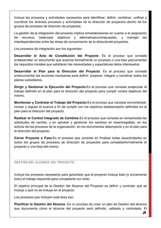 5
Incluye los procesos y actividades necesarios para identificar, definir, combinar, unificar y
coordinar los diversos procesos y actividades de la dirección de proyectos dentro de los
grupos de procesos de dirección de proyectos.
La gestión de la integración del proyecto implica tomardecisiones en cuanto a la asignación
de recursos, balancear objetivos y alternativascontrapuestas, y manejar las
interdependencias entre las áreas de conocimiento de la direcciónde proyectos.
Los procesos de integración son los siguientes:
Desarrollar el Acta de Constitución del Proyecto: Es el proceso que consiste
endesarrollar un documento que autoriza formalmente un proyecto o una fase ydocumentar
los requisitos iniciales que satisfacen las necesidades y expectativas delos interesados.
Desarrollar el Plan para la Dirección del Proyecto: Es el proceso que consiste
endocumentar las acciones necesarias para definir, preparar, integrar y coordinar todos los
planes subsidiarios.
Dirigir y Gestionar la Ejecución del Proyecto:Es el proceso que consiste enejecutar el
trabajo definido en el plan para la dirección del proyecto para cumplir conlos objetivos del
mismo.
Monitorear y Controlar el Trabajo del Proyecto:Es el proceso que consiste enmonitorear,
revisar y regular el avance a fin de cumplir con los objetivos dedesempeño definidos en el
plan para la dirección del proyecto.
Realizar el Control Integrado de Cambios:Es el proceso que consiste en revisartodas las
solicitudes de cambio, y en aprobar y gestionar los cambios en losentregables, en los
activos de los procesos de la organización, en los documentos delproyecto y en el plan para
la dirección del proyecto.
Cerrar Proyecto o Fase:Es el proceso que consiste en finalizar todas lasactividades en
todos los grupos de procesos de dirección de proyectos para completarformalmente el
proyecto o una fase del mismo.
GESTION DEL ALCANCE DEL PROYECTO
Incluye los procesos necesarios para garantizar que el proyecto incluya todo (y únicamente
todo) el trabajo requerido para completarla con éxito.
El objetivo principal de la Gestión del Alcance del Proyecto es definir y controlar qué se
incluye y qué no se incluye en el proyecto
Los procesos que incluyen esta área son:
Planificar la Gestión del Alcance: Es un proceso de crear un plan de Gestión del alcance
que documenta cómo el alcance del proyecto será definido, validado y controlado. El
 
