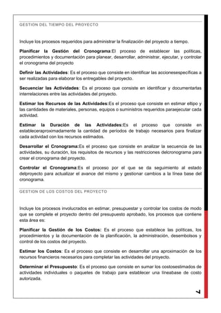 7
GESTION DEL TIEMPO DEL PROYECTO
Incluye los procesos requeridos para administrar la finalización del proyecto a tiempo.
Planificar la Gestión del Cronograma:El proceso de establecer las políticas,
procedimientos y documentación para planear, desarrollar, administrar, ejecutar, y controlar
el cronograma del proyecto
Definir las Actividades: Es el proceso que consiste en identificar las accionesespecíficas a
ser realizadas para elaborar los entregables del proyecto.
Secuenciar las Actividades: Es el proceso que consiste en identificar y documentarlas
interrelaciones entre las actividades del proyecto.
Estimar los Recursos de las Actividades:Es el proceso que consiste en estimar eltipo y
las cantidades de materiales, personas, equipos o suministros requeridos paraejecutar cada
actividad.
Estimar la Duración de las Actividades:Es el proceso que consiste en
estableceraproximadamente la cantidad de períodos de trabajo necesarios para finalizar
cada actividad con los recursos estimados.
Desarrollar el Cronograma:Es el proceso que consiste en analizar la secuencia de las
actividades, su duración, los requisitos de recursos y las restricciones delcronograma para
crear el cronograma del proyecto.
Controlar el Cronograma:Es el proceso por el que se da seguimiento al estado
delproyecto para actualizar el avance del mismo y gestionar cambios a la línea base del
cronograma.
GESTION DE LOS COSTOS DEL PROYECTO
Incluye los procesos involucrados en estimar, presupuestar y controlar los costos de modo
que se complete el proyecto dentro del presupuesto aprobado, los procesos que contiene
esta área es:
Planificar la Gestión de los Costos: Es el proceso que establece las políticas, los
procedimientos y la documentación de la planificación, la administración, desembolsos y
control de los costos del proyecto.
Estimar los Costos: Es el proceso que consiste en desarrollar una aproximación de los
recursos financieros necesarios para completar las actividades del proyecto.
Determinar el Presupuesto: Es el proceso que consiste en sumar los costosestimados de
actividades individuales o paquetes de trabajo para establecer una líneabase de costo
autorizada.
 