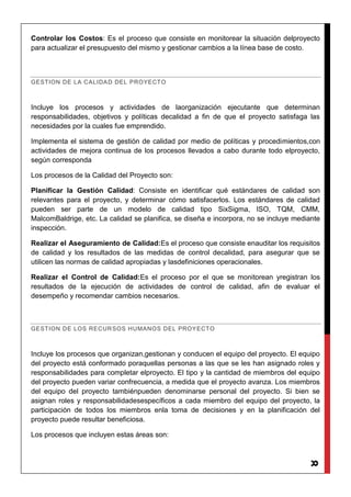 8
Controlar los Costos: Es el proceso que consiste en monitorear la situación delproyecto
para actualizar el presupuesto del mismo y gestionar cambios a la línea base de costo.
GESTION DE LA CALIDAD DEL PROYECTO
Incluye los procesos y actividades de laorganización ejecutante que determinan
responsabilidades, objetivos y políticas decalidad a fin de que el proyecto satisfaga las
necesidades por la cuales fue emprendido.
Implementa el sistema de gestión de calidad por medio de políticas y procedimientos,con
actividades de mejora continua de los procesos llevados a cabo durante todo elproyecto,
según corresponda
Los procesos de la Calidad del Proyecto son:
Planificar la Gestión Calidad: Consiste en identificar qué estándares de calidad son
relevantes para el proyecto, y determinar cómo satisfacerlos. Los estándares de calidad
pueden ser parte de un modelo de calidad tipo SixSigma, ISO, TQM, CMM,
MalcomBaldrige, etc. La calidad se planifica, se diseña e incorpora, no se incluye mediante
inspección.
Realizar el Aseguramiento de Calidad:Es el proceso que consiste enauditar los requisitos
de calidad y los resultados de las medidas de control decalidad, para asegurar que se
utilicen las normas de calidad apropiadas y lasdefiniciones operacionales.
Realizar el Control de Calidad:Es el proceso por el que se monitorean yregistran los
resultados de la ejecución de actividades de control de calidad, afin de evaluar el
desempeño y recomendar cambios necesarios.
GESTION DE LOS RECURSOS HUMANOS DEL PROYECTO
Incluye los procesos que organizan,gestionan y conducen el equipo del proyecto. El equipo
del proyecto está conformado poraquellas personas a las que se les han asignado roles y
responsabilidades para completar elproyecto. El tipo y la cantidad de miembros del equipo
del proyecto pueden variar confrecuencia, a medida que el proyecto avanza. Los miembros
del equipo del proyecto tambiénpueden denominarse personal del proyecto. Si bien se
asignan roles y responsabilidadesespecíficos a cada miembro del equipo del proyecto, la
participación de todos los miembros enla toma de decisiones y en la planificación del
proyecto puede resultar beneficiosa.
Los procesos que incluyen estas áreas son:
 