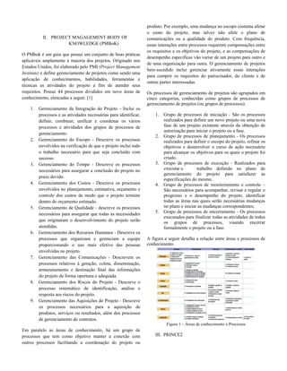 II. PROJECT MAGAGEMENT BODY OF
KNOWLEDGE (PMBoK)
O PMbok é um guia que possui um conjunto de boas práticas
aplicáveis amplamente à maioria dos projetos. Originado nos
Estados Unidos, foi elaborado pelo PMI (Project Management
Institute) e define gerenciamento de projetos como sendo uma
aplicação de conhecimentos, habilidades, ferramentas e
técnicas as atividades do projeto a fim de atender seus
requisitos. Possui 44 processos divididos em nove áreas de
conhecimento, elencadas a seguir. [1]
1. Gerenciamento da Integração do Projeto - Inclui os
processos e as atividades necessárias para identificar,
definir, combinar, unificar e coordenar os vários
processos e atividades dos grupos de processos de
gerenciamento.
2. Gerenciamento do Escopo - Descreve os processos
envolvidos na verificação de que o projeto inclui todo
o trabalho necessário para que seja concluído com
sucesso.
3. Gerenciamento do Tempo - Descreve os processos
necessários para assegurar a conclusão do projeto no
prazo devido.
4. Gerenciamento dos Custos - Descreve os processos
envolvidos no planejamento, estimativa, orçamento e
controle dos custos de modo que o projeto termine
dentro do orçamento estimado.
5. Gerenciamento de Qualidade - descreve os processos
necessários para assegurar que todas as necessidades
que originaram o desenvolvimento do projeto serão
atendidas.
6. Gerenciamento dos Recursos Humanos - Descreve os
processos que organizam e gerenciam a equipe
proporcionando o uso mais efetivo das pessoas
envolvidas no projeto.
7. Gerenciamento das Comunicações - Descrevem os
processos relativos à geração, coleta, disseminação,
armazenamento e destinação final das informações
do projeto de forma oportuna e adequada.
8. Gerenciamento dos Riscos do Projeto - Descreve o
processo sistemático de identificação, análise e
resposta aos riscos do projeto.
9. Gerenciamento das Aquisições do Projeto - Descreve
os processos necessários para a aquisição de
produtos, serviços ou resultados, além dos processos
de gerenciamento de contratos.
Em paralelo as áreas de conhecimento, há um grupo de
processos que tem como objetivo manter a conexão com
outros processos facilitando a coordenação do projeto ou
produto. Por exemplo, uma mudança no escopo costuma afetar
o custo do projeto, mas talvez não afete o plano de
comunicações ou a qualidade do produto. Com frequência,
essas interações entre processos requerem compensações entre
os requisitos e os objetivos do projeto, e as compensações de
desempenho especificas vão variar de um projeto para outro e
de uma organização para outra. O gerenciamento de projetos
bem-sucedido inclui gerenciar ativamente essas interações
para cumprir os requisitos do patrocinador, do cliente e de
outras partes interessadas.
Os processos de gerenciamento de projetos são agrupados em
cinco categorias, conhecidas como grupos de processos de
gerenciamento de projetos (ou grupos de processos):
1. Grupo de processos de iniciação - São os processos
realizados para definir um novo projeto ou uma nova
fase de um projeto existente através da obtenção de
autorização para iniciar o projeto ou a fase.
2. Grupo de processos de planejamento - Os processos
realizados para definir o escopo do projeto, refinar os
objetivos e desenvolver o curso de ação necessário
para alcançar os objetivos para os quais o projeto foi
criado.
3. Grupo de processos de execução - Realizados para
executar o trabalho definido no plano de
gerenciamento do projeto para satisfazer as
especificações do mesmo.
4. Grupo de processos de monitoramento e controle –
São necessários para acompanhar, revisar e regular o
progresso e o desempenho do projeto, identificar
todas as áreas nas quais serão necessárias mudanças
no plano e iniciar as mudanças correspondentes;
5. Grupo de processos de encerramento - Os processos
executados para finalizar todas as atividades de todos
os grupos de processos, visando encerrar
formalmente o projeto ou a fase.
A figura a seguir detalha a relação entre áreas e processos de
conhecimento.
Figura 1 – Áreas de conhecimento x Processos
III. PRINCE2
 