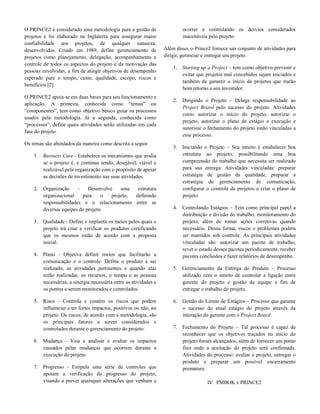 O PRINCE2 é considerado uma metodologia para a gestão de
projetos e foi elaborado na Inglaterra para assegurar maior
confiabilidade aos projetos, de qualquer natureza,
desenvolvidos. Criado em 1989, define gerenciamento de
projetos como planejamento, delegação, acompanhamento e
controle de todos os aspectos do projeto e da motivação das
pessoas envolvidas, a fim de atingir objetivos de desempenho
esperado para o tempo, custo, qualidade, escopo, riscos e
benefícios [2].
O PRINCE2 apoia-se em duas bases para seu funcionamento e
aplicação. A primeira, conhecida como “temas” ou
“componentes”, tem como objetivo básico guiar os processos
usados pela metodologia. Já a segunda, conhecida como
“processos”, define quais atividades serão utilizadas em cada
fase do projeto.
Os temas são abordados da maneira como descrita a seguir.
1. Business Case - Estabelece os mecanismos que avalia
se o projeto é, e continua sendo, desejável, viável e
realizável pela organização com o propósito de apoiar
as decisões de investimento nas suas atividades.
2. Organização - Desenvolve uma estrutura
organizacional para o projeto, definindo
responsabilidades e o relacionamento entre as
diversas equipes do projeto.
3. Qualidade - Define e implanta os meios pelos quais o
projeto irá criar e verificar os produtos certificando
que os mesmos estão de acordo com a proposta
inicial.
4. Plano - Objetiva definir meios que facilitarão a
comunicação e o controle. Define o produto a ser
realizado, as atividades pertinentes e quando elas
serão realizadas, os recursos, o tempo e as pessoas
necessárias, a sinergia necessária entre as atividades e
os pontos a serem monitorados e controlados.
5. Risco - Controla e contém os riscos que podem
influenciar e ter fortes impactos, positivos ou não, no
projeto. Os riscos, de acordo com a metodologia, são
os principais fatores a serem considerados e
controlados durante o gerenciamento do projeto.
6. Mudança - Visa a analisar e avaliar os impactos
causados pelas mudanças que ocorrem durante a
execução do projeto.
7. Progresso - Estipula uma série de controles que
apoiam a verificação do progresso do projeto,
visando a prever quaisquer alterações que venham a
ocorrer e controlando os desvios considerados
inaceitáveis pelo projeto.
Além disso, o Prince2 fornece um conjunto de atividades para
dirigir, gerenciar e entregar um projeto.
1. Starting up a Project – tem como objetivo prevenir e
evitar que projetos mal concebidos sejam iniciados e
também de garantir o início de projetos que trarão
bom retorno a seu investidor.
2. Dirigindo o Projeto – Delega responsabilidade ao
Project Board pelo sucesso do projeto. Atividades
como autorizar o início do projeto, autorizar o
projeto, autorizar o plano de estágio e execução e
autorizar o fechamento do projeto estão vinculadas a
esse processo.
3. Iniciando o Projeto – Seu intuito é estabelecer boa
estrutura ao projeto, possibilitando uma boa
compreensão do trabalho que necessita ser realizado
para sua entrega. Atividades vinculadas: preparar
estratégia de gestão da qualidade, preparar a
estratégia de gerenciamento de comunicação,
configurar o controle de projetos e criar o plano de
projeto.
4. Controlando Estágios – Tem como principal papel a
distribuição e divisão do trabalho, monitoramento do
projeto, além de tomar ações corretivas quando
necessário. Dessa forma, riscos e problemas podem
ser mantidos sob controle. As principais atividades
vinculadas são: autorizar um pacote de trabalho,
rever o estado desses pacotes periodicamente, receber
pacotes concluídos e fazer relatórios de desempenho.
5. Gerenciamento da Entrega do Produto – Processo
utilizado com o intuito de controlar a ligação entre
gerente do projeto e gestão da equipe a fim de
entregar o trabalho do projeto.
6. Gestão do Limite de Estágios – Processo que garante
o sucesso do atual estágio do projeto através da
interação do gerente com o Project Board.
7. Fechamento do Projeto – Tal processo é capaz de
reconhecer que os objetivos traçados no início do
projeto foram alcançados, além de fornecer um ponto
fixo onde a aceitação do projeto será confirmada.
Atividades do processo: avaliar o projeto, entregar o
produto e preparar um possível encerramento
prematuro.
IV. PMBOK x PRINCE2
 
