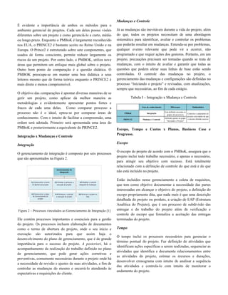 É evidente a importância de ambos os métodos para o
ambiente gerencial de projetos. Cada um deles possui visões
diferentes sobre um projeto e como gerenciá-lo a curto, médio
ou longo prazo. Enquanto o PMBoK é largamente reconhecido
nos EUA, o PRINCE2 é bastante aceito no Reino Unido e na
Europa. O Prince2 é estruturado sobre sete componentes, que
usados de forma consciente, permite reduzir largamente os
riscos de um projeto. Por outro lado, o PMBOK, utiliza nove
áreas que permitem um enfoque mais global sobre o projeto.
Outro bom ponto de comparação é a questão didática. O
PMBOK preocupa-se em manter uma boa didática a seus
leitores mesmo que de forma teórica enquanto o PRINCE2 é
mais direto e menos compreensível.
O objetivo das comparações é apontar diversas maneiras de se
gerir um projeto, como aplicar da melhor maneira as
metodologias e evidentemente apresentar pontos fortes e
fracos de cada uma delas. Como comparar processo a
processo não é o ideal, optou-se por comparar áreas de
conhecimento. Com o intuito de facilitar a compreensão, uma
ordem será adotada. Primeiro será apresentada uma área do
PMBoK e posteriormente a equivalente do PRINCE2.
Integração x Mudanças e Controle
Integração
O gerenciamento de integração é composto por seis processos
que são apresentados na Figura 2.
Figura 2 – Processos vinculados ao Gerenciamento de Integração [1]
Ele contém processos importantes e essenciais para a gestão
do projeto. Os processos incluem elaboração de documentos
como o termo de abertura do projeto, onde o seu início e
execução são autorizados para que assim haja o
desenvolvimento do plano de gerenciamento, que é de grande
importância para o sucesso do projeto. A posteriori, há o
acompanhamento da realização do trabalho definido no plano
de gerenciamento, que pode gerar ações corretivas e
preventivas, comumente necessárias durante o projeto onde há
a necessidade de revisão e ajustes de suas atividades, a fim de
controlar as mudanças do mesmo e encerrá-lo atendendo às
expectativas e requisições do cliente.
Mudanças e Controle
Já as mudanças são inevitáveis durante a vida do projeto, além
do que, todos os projetos necessitam de uma abordagem
sistemática para identificar, avaliar e controlar os problemas
que poderão resultar em mudanças. Entenda-se por problemas,
qualquer evento relevante que pode vir a ocorrer, não
programado e que requer ações dos gestores. Portanto, em um
projeto, precauções precisam ser tomadas quando se trata de
mudanças, com o intuito de avaliar e garantir que todas as
questões que podem afetar suas linhas de base estão sendo
controladas. O controle das mudanças no projeto, o
gerenciamento das mudanças e configurações são definidas no
processo “Iniciando o projeto” e revisadas, com atualizações,
sempre que necessárias, ao fim de cada estágio.
Tabela I – Integração x Mudança e Controle
Área de conhecimento Diferenças Similaridades
PMBoK Integração
Está definido em todos os
grupos de processos
PRINCE2 Mudança e Controle
Definido apenas no grupo
"Iniciando o Projeto"
Controlar o andamento do
projeto com intuito de que
o mesmo obtenha sucesso
Escopo, Tempo e Custos x Planos, Business Case e
Progresso.
Escopo
O escopo do projeto de acordo com o PMBoK, assegura que o
projeto inclui todo trabalho necessário, e apenas o necessário,
para atingir seu objetivo com sucesso. Está totalmente
relacionado com a definição de controle do que está e do que
não está incluído no projeto.
Estão incluídos nesse gerenciamento a coleta de requisitos,
que tem como objetivo documentar a necessidade das partes
interessadas em alcançar o objetivo do projeto, a definição do
escopo propriamente dita, que nada mais é que uma descrição
detalhada do projeto ou produto, a criação de EAP (Estrutura
Analítica do Projeto), que é um processo de subdivisão das
entregar e do trabalho do projeto além de verificação e
controle do escopo que formaliza a aceitação das entregas
terminadas do projeto.
Tempo
O tempo inclui os processos necessários para gerenciar o
término pontual do projeto. Faz definição de atividades que
identificam ações específicas a serem realizadas, sequenciar as
atividades que identifica e documenta relacionamentos entre
as atividades do projeto, estimar os recursos e durações,
desenvolver cronograma com intuito de analisar a sequência
das atividades e controla-lo com intuito de monitorar o
andamento do projeto.
 