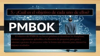 El objetivo del PMBOK en breves palabras es identificar las disciplinas,
técnicas y experiencias aplicables a la dirección de proyectos para guiar y
orientar a gestores de proyectos sobre la forma más eficiente para obtener los
mejores resultados
5.- ¿Cuál es el objetivo de cada uno de ellos?
 