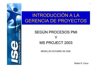 INTRODUCCIÓN A LA
GERENCIA DE PROYECTOS
SEGÚN PROCESOS PMI
Y
MS PROJECT 2003
MEDELLÍN OCTUBRE DE 2006
Walter G. Cano
 