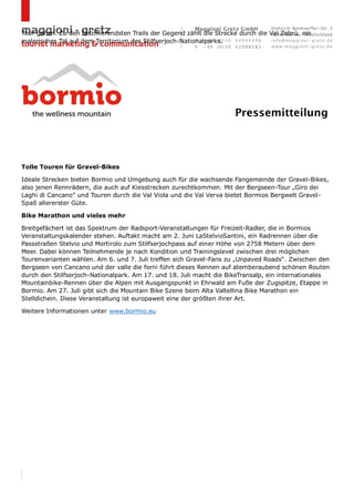 Tour gehen. Zu den faszinierendsten Trails der Gegend zählt die Strecke durch die Val Zebrù, ein
malerisches Tal auf dem Territorium des Stilfserjoch-Nationalparks.
Tolle Touren für Gravel-Bikes
Ideale Strecken bieten Bormio und Umgebung auch für die wachsende Fangemeinde der Gravel-Bikes,
also jenen Rennrädern, die auch auf Kiesstrecken zurechtkommen. Mit der Bergseen-Tour „Giro dei
Laghi di Cancano” und Touren durch die Val Viola und die Val Verva bietet Bormios Bergwelt Gravel-
Spaß allererster Güte.
Bike Marathon und vieles mehr
Breitgefächert ist das Spektrum der Radsport-Veranstaltungen für Freizeit-Radler, die in Bormios
Veranstaltungskalender stehen. Auftakt macht am 2. Juni LaStelvioSantini, ein Radrennen über die
Passstraßen Stelvio und Mortirolo zum Stilfserjochpass auf einer Höhe von 2758 Metern über dem
Meer. Dabei können Teilnehmende je nach Kondition und Trainingslevel zwischen drei möglichen
Tourenvarianten wählen. Am 6. und 7. Juli treffen sich Gravel-Fans zu „Unpaved Roads“. Zwischen den
Bergseen von Cancano und der valle die forni führt dieses Rennen auf atemberaubend schönen Routen
durch den Stilfserjoch-Nationalpark. Am 17. und 18. Juli macht die BikeTransalp, ein internationales
Mountainbike-Rennen über die Alpen mit Ausgangspunkt in Ehrwald am Fuße der Zugspitze, Etappe in
Bormio. Am 27. Juli gibt sich die Mountain Bike Szene beim Alta Valtellina Bike Marathon ein
Stelldichein. Diese Veranstaltung ist europaweit eine der größten ihrer Art.
Weitere Informationen unter www.bormio.eu
 