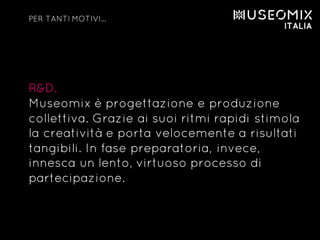 R&D.
Museomix è progettazione e produzione
collettiva. Grazie ai suoi ritmi rapidi stimola
la creatività e porta velocemente a risultati
tangibili. In fase preparatoria, invece,
innesca un lento, virtuoso processo di
partecipazione.
PER TANTI MOTIVI…
 