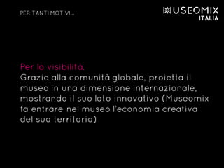 Per la visibilità.
Grazie alla comunità globale, proietta il
museo in una dimensione internazionale,
mostrando il suo lato innovativo (Museomix
fa entrare nel museo l’economia creativa
del suo territorio)
PER TANTI MOTIVI…
 