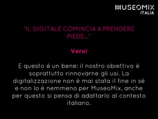 “IL DIGITALE COMINCIA A PRENDERE
PIEDE…”
Vero!
E questo è un bene: il nostro obiettivo è
soprattutto rinnovarne gli usi. La
digitalizzazione non è mai stata il fine in sé
e non lo è nemmeno per MuseoMix, anche
per questo si pensa di adattarlo al contesto
italiano.
 