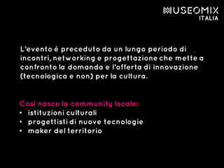 L’evento è preceduto da un lungo periodo di
incontri, networking e progettazione che mette a
confronto la domanda e l’offerta di innovazione
(tecnologica e non) per la cultura.
Così nasce la community locale:
• istituzioni culturali
• progettisti di nuove tecnologie
• maker del territorio
 