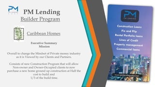 PM Lending
Builder Program
Caribbean Homes
Executive Summary
Mission
Overall to change the Mindset of Private money industry
as it is Viewed by our Clients and Partners.
Consists of new Construction Program that will allow
Non-owner and Owner-Occupied clients to now
purchase a new home ground up construction at Half the
cost to build and
1/3 of the build time.
 