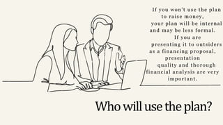 Whowillusetheplan?
If you won't use the plan
to raise money,
your plan will be internal
and may be less formal.
If you are
presenting it to outsiders
as a financing proposal,
presentation
quality and thorough
financial analysis are very
important.
 