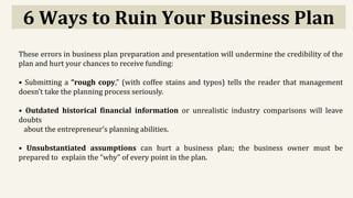 6 Ways to Ruin Your Business Plan
These errors in business plan preparation and presentation will undermine the credibility of the
plan and hurt your chances to receive funding:
• Submitting a “rough copy,” (with coffee stains and typos) tells the reader that management
doesn’t take the planning process seriously.
• Outdated historical financial information or unrealistic industry comparisons will leave
doubts
about the entrepreneur’s planning abilities.
• Unsubstantiated assumptions can hurt a business plan; the business owner must be
prepared to explain the “why” of every point in the plan.
 