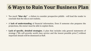 6 Ways to Ruin Your Business Plan
• Too much “blue sky” - a failure to consider prospective pitfalls - will lead the reader to
conclude that the idea is not realistic.
• A lack of understanding of financial information. Even if someone else prepares the
projections, the owner must be able to explain them.
• Lack of specific, detailed strategies. A plan that includes only general statements of
strategy (“We will provide world class service and the lowest possible price.”) without
important details will be dismissed as fluff.
 