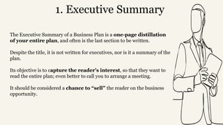 1. Executive Summary
The Executive Summary of a Business Plan is a one-page distillation
of your entire plan, and often is the last section to be written.
Despite the title, it is not written for executives, nor is it a summary of the
plan.
Its objective is to capture the reader’s interest, so that they want to
read the entire plan; even better to call you to arrange a meeting.
It should be considered a chance to “sell” the reader on the business
opportunity.
 