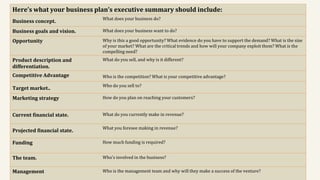 Here’s what your business plan’s executive summary should include:
Business concept.
What does your business do?
Business goals and vision. What does your business want to do?
Opportunity Why is this a good opportunity? What evidence do you have to support the demand? What is the size
of your market? What are the critical trends and how will your company exploit them? What is the
compelling need?
Product description and
differentiation.
What do you sell, and why is it different?
Competitive Advantage Who is the competition? What is your competitive advantage?
Target market..
Who do you sell to?
Marketing strategy How do you plan on reaching your customers?
Current financial state. What do you currently make in revenue?
Projected financial state.
What you foresee making in revenue?
Funding How much funding is required?
The team. Who’s involved in the business?
Management Who is the management team and why will they make a success of the venture?
 