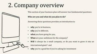 2. Company overview
This section of your business plan will answer two fundamental questions:
Who are you and what do you plan to do?
Answering these questions provides an introduction to
• why you’re in business,
• why you’re different,
• what you have going for you,
• What are your ambitions for the company?
• Will it always be a small company, or do you want to grow it into an
international giant? and
• why you’re a good bet if you’re asking for investment
 