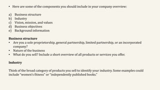 • Here are some of the components you should include in your company overview:
a) Business structure
b) Industry
c) Vision, mission, and values
d) Business objectives
e) Background information
Business structure
• Are you a sole proprietorship, general partnership, limited partnership, or an incorporated
company?
• Nature of the business
• What do you sell? Include a short overview of all products or services you offer.
Industry
Think of the broad category of products you sell to identify your industry. Some examples could
include “women’s fitness” or “independently published books.”
 