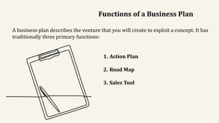 Functions of a Business Plan
A business plan describes the venture that you will create to exploit a concept. It has
traditionally three primary functions:
1. Action Plan
2. Road Map
3. Sales Tool
 