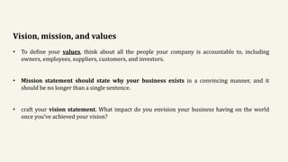 Vision, mission, and values
• To define your values, think about all the people your company is accountable to, including
owners, employees, suppliers, customers, and investors.
• Mission statement should state why your business exists in a convincing manner, and it
should be no longer than a single sentence.
• craft your vision statement. What impact do you envision your business having on the world
once you’ve achieved your vision?
 