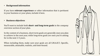 • Background information
If you have relevant experience or other information that is pertinent
to your business or your plans, include it here.
• Business objectives
You’ll want to include both short- and long-term goals in the company
overview section of your plan.
In the context of a business, short-term goals are generally ones you plan
to achieve in the next year, while long-term goals are ones you’re aiming
for in the next 1-5 years.
When including them, make sure your goals are all S.M.A.R.T.: Specific,
measurable, attainable, realistic, and time-bound.
 