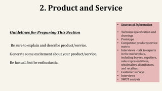 2. Product and Service
Guidelines for Preparing This Section
Be sure to explain and describe product/service.
Generate some excitement about your product/service.
Be factual, but be enthusiastic.
• Sources of Information
• Technical specification and
drawings
• Prototype
• Competitor product/service
matrix
• Interviews - talk to experts
in the marketplace,
including buyers, suppliers,
sales representatives,
wholesalers, distributors,
and retailers.
• Customer surveys
• Interviews
• SWOT analysis
 