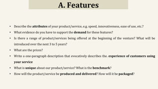 A. Features
• Describe the attributes of your product/service, e.g. speed, innovativeness, ease of use, etc.?
• What evidence do you have to support the demand for these features?
• Is there a range of product/services being offered at the beginning of the venture? What will be
introduced over the next 3 to 5 years?
• What are the prices?
• Write a one-paragraph description that evocatively describes the. experience of customers using
your service
• What is unique about our product/service? What is the benchmark?
• How will the product/service be produced and delivered? How will it be packaged?
 