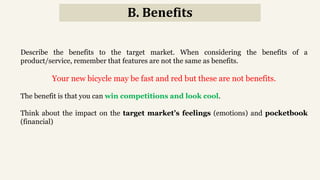 B. Benefits
Describe the benefits to the target market. When considering the benefits of a
product/service, remember that features are not the same as benefits.
Your new bicycle may be fast and red but these are not benefits.
The benefit is that you can win competitions and look cool.
Think about the impact on the target market’s feelings (emotions) and pocketbook
(financial)
 