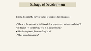 D. Stage of Development
Briefly describe the current status of your product or service:
• Where is the product in its lifecycle (early, growing, mature, declining)?
• Is it ready for the market, or is it in development?
• If in development, how far along is it?
• What obstacles remain?
 