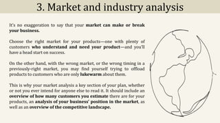 3. Market and industry analysis
It’s no exaggeration to say that your market can make or break
your business.
Choose the right market for your products—one with plenty of
customers who understand and need your product—and you’ll
have a head start on success.
On the other hand, with the wrong market, or the wrong timing in a
previously-right market, you may find yourself trying to offload
products to customers who are only lukewarm about them.
This is why your market analysis a key section of your plan, whether
or not you ever intend for anyone else to read it. It should include an
overview of how many customers you estimate there are for your
products, an analysis of your business’ position in the market, as
well as an overview of the competitive landscape.
 