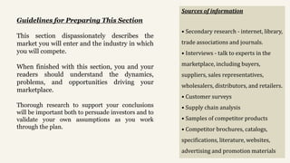 Guidelines for Preparing This Section
This section dispassionately describes the
market you will enter and the industry in which
you will compete.
When finished with this section, you and your
readers should understand the dynamics,
problems, and opportunities driving your
marketplace.
Thorough research to support your conclusions
will be important both to persuade investors and to
validate your own assumptions as you work
through the plan.
Sources of information
• Secondary research - internet, library,
trade associations and journals.
• Interviews - talk to experts in the
marketplace, including buyers,
suppliers, sales representatives,
wholesalers, distributors, and retailers.
• Customer surveys
• Supply chain analysis
• Samples of competitor products
• Competitor brochures, catalogs,
specifications, literature, websites,
advertising and promotion materials
 