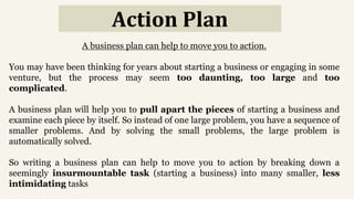 Action Plan
A business plan can help to move you to action.
You may have been thinking for years about starting a business or engaging in some
venture, but the process may seem too daunting, too large and too
complicated.
A business plan will help you to pull apart the pieces of starting a business and
examine each piece by itself. So instead of one large problem, you have a sequence of
smaller problems. And by solving the small problems, the large problem is
automatically solved.
So writing a business plan can help to move you to action by breaking down a
seemingly insurmountable task (starting a business) into many smaller, less
intimidating tasks
 