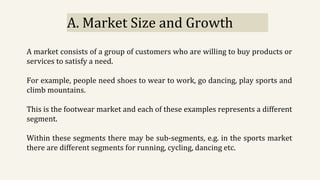 A. Market Size and Growth
A market consists of a group of customers who are willing to buy products or
services to satisfy a need.
For example, people need shoes to wear to work, go dancing, play sports and
climb mountains.
This is the footwear market and each of these examples represents a different
segment.
Within these segments there may be sub-segments, e.g. in the sports market
there are different segments for running, cycling, dancing etc.
 