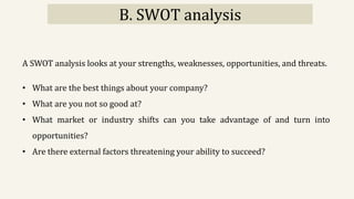 B. SWOT analysis
A SWOT analysis looks at your strengths, weaknesses, opportunities, and threats.
• What are the best things about your company?
• What are you not so good at?
• What market or industry shifts can you take advantage of and turn into
opportunities?
• Are there external factors threatening your ability to succeed?
 