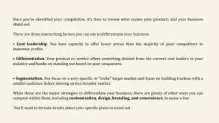 Once you’ve identified your competition, it’s time to review what makes your products and your business
stand out.
There are three overarching factors you can use to differentiate your business:
• Cost leadership. You have capacity to offer lower prices than the majority of your competitors to
maximize profits.
• Differentiation. Your product or service offers something distinct from the current cost leaders in your
industry and banks on standing out based on your uniqueness.
• Segmentation. You focus on a very specific or “niche” target market and focus on building traction with a
smaller audience before moving on to a broader market.
While those are the major strategies to differentiate your business, there are plenty of other ways you can
compete within them, including customization, design, branding, and convenience, to name a few.
You’ll want to include details about your specific plans to stand out.
 