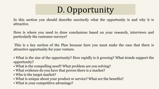 D. Opportunity
In this section you should describe succinctly what the opportunity is and why it is
attractive.
Here is where you need to draw conclusions based on your research, interviews and
particularly the customer surveys?
This is a key section of the Plan because here you must make the case that there is
attractive opportunity for your venture.
• What is the size of the opportunity? How rapidly is it growing? What trends support the
opportunity?
• What is the compelling need? What problem are you solving?
• What evidence do you have that proves there is a market?
• Who is the target market?
• What is unique about your product or service? What are the benefits?
• What is your competitive advantage?
 