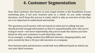 4. Customer Segmentation
Your ideal customer, also known as your target market, is the foundation of your
marketing plan, if not your business plan as a whole. As you make strategic
decisions, you’ll keep this person in mind, which is why an overview of who they
are is so important to understand and include.
The questions you’ll answer will vary based on what you’re selling, but you
should provide enough information so that it’s unquestionably clear who you’re
trying to reach—and more importantly, why you’ve made the choices you have
based on who your customers is and what they value.
As an example, a college student has different interests, shopping habits, and
price sensitivity than a 50-year old executive at a company.
Your business plan and decisions would look very different based on which one
was your ideal customer.
 
