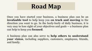 Road Map
Once you have started your business, a business plan can be an
invaluable tool to help keep you on track and moving in the
direction you want to go. In the hurly-burly of daily business, it is
very easy to lose sight of your objectives and goals -- a business plan
can help to keep you focused.
A business plan can also serve to help others to understand
your vision, including suppliers, customers, employees, friends,
and family.
 