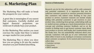 6. Marketing Plan
The Marketing Plan will make or break
the prospects for your venture.
A great idea is meaningless if you cannot
find customers. Carefully drafted and
logical financial projections are
irrelevant if nobody buys your product.
In this Marketing Plan section you must
convince the reader that there is indeed
an eager market for your product.
The Marketing Plan is where you show
how you are going to fit into the market
structure you just finished describing.
Sources of Information
Research you do for this subsection will be with customers
and potential customers. It is imperative that you do
sufficient customer research to convince potential investors
that customers will indeed come flocking to buy your
product or service. Customer research can include simply
talking with potential customers to get reactions to your
product idea, conducting focus groups, undertaking walk-up
or mailed surveys, putting up a mock demonstration of your
concept and soliciting customer feedback, and so on. Be
creative in finding ways to get honest customer input about
your product or service. And finally, don't inadvertently cook
the books here. You are undoubtedly enthused about your
concept. Customers will pick up on your enthusiasm and
often reflect it back to you, leading to erroneous conclusions
about customer acceptance. So be neutral and factual as you
collect data.
• Customer surveys
• Interviews
• SWOT analysis
 