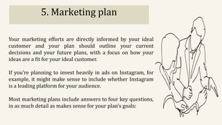 5. Marketing plan
Your marketing efforts are directly informed by your ideal
customer and your plan should outline your current
decisions and your future plans, with a focus on how your
ideas are a fit for your ideal customer.
If you’re planning to invest heavily in ads on Instagram, for
example, it might make sense to include whether Instagram
is a leading platform for your audience.
Most marketing plans include answers to four key questions,
in as much detail as makes sense for your plan’s goals:
 