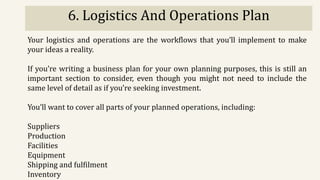 6. Logistics And Operations Plan
Your logistics and operations are the workflows that you’ll implement to make
your ideas a reality.
If you’re writing a business plan for your own planning purposes, this is still an
important section to consider, even though you might not need to include the
same level of detail as if you’re seeking investment.
You’ll want to cover all parts of your planned operations, including:
Suppliers
Production
Facilities
Equipment
Shipping and fulfilment
Inventory
 