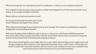 Where do you get the raw materials you need for production, or where are your products produced?
How long does it take to produce your products, and get them shipped to you? How will you handle a busy
season, or an unexpected spike in demand?
Where will you and any team members work?
Do you plan to have physical retail space? If yes,
where? Physical retail space? If yes, where?
What tools and technology do you require to be up and running? This includes everything from computers
to lightbulbs and everything in between.
Will you be handling all the fulfillment tasks in-house or will you use a third-party fulfillment partner?
How much will you keep on hand, and where will it be stored? How will you ship it to partners if required,
and how will you keep track of incoming and outgoing inventory?
This section should signal to your reader that you’ve got a solid understanding of your supply chain, and
strong contingency plans in place to cover potential uncertainty. If your reader is you, it should give you
a basis to make other important decisions, like how to price your products to cover your estimated costs,
and at what point you plan to break even on your initial spending.
 
