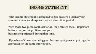 Your income statement is designed to give readers a look at your
revenue sources and expenses over a given time period.
With those two pieces of information, they can see the all-important
bottom line, or the profit or loss your
business experienced during that time.
If you haven’t been operating your business yet, you can put together
a forecast for the same information.
INCOME STATEMENT
 