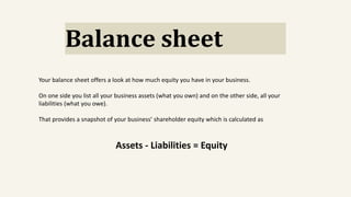 Balance sheet
Your balance sheet offers a look at how much equity you have in your business.
On one side you list all your business assets (what you own) and on the other side, all your
liabilities (what you owe).
That provides a snapshot of your business’ shareholder equity which is calculated as
Assets - Liabilities = Equity
 