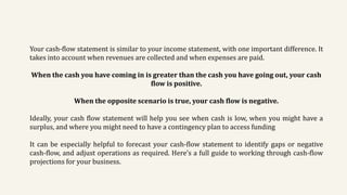 Your cash-flow statement is similar to your income statement, with one important difference. It
takes into account when revenues are collected and when expenses are paid.
When the cash you have coming in is greater than the cash you have going out, your cash
flow is positive.
When the opposite scenario is true, your cash flow is negative.
Ideally, your cash flow statement will help you see when cash is low, when you might have a
surplus, and where you might need to have a contingency plan to access funding
It can be especially helpful to forecast your cash-flow statement to identify gaps or negative
cash-flow, and adjust operations as required. Here’s a full guide to working through cash-flow
projections for your business.
 