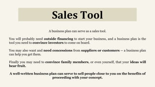 Sales Tool
A business plan can serve as a sales tool.
You will probably need outside financing to start your business, and a business plan is the
tool you need to convince investors to come on board.
You may also want and need concessions from suppliers or customers -- a business plan
can help you get them.
Finally you may need to convince family members, or even yourself, that your ideas will
bear fruit.
A well-written business plan can serve to sell people close to you on the benefits of
proceeding with your concept.
 