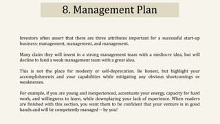 8. Management Plan
Investors often assert that there are three attributes important for a successful start-up
business: management, management, and management.
Many claim they will invest in a strong management team with a mediocre idea, but will
decline to fund a weak management team with a great idea.
This is not the place for modesty or self-deprecation. Be honest, but highlight your
accomplishments and your capabilities while mitigating any obvious shortcomings or
weaknesses.
For example, if you are young and inexperienced, accentuate your energy, capacity for hard
work, and willingness to learn, while downplaying your lack of experience. When readers
are finished with this section, you want them to be confident that your venture is in good
hands and will be competently managed -- by you!
 