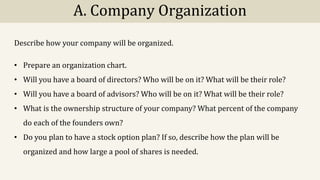 A. Company Organization
Describe how your company will be organized.
• Prepare an organization chart.
• Will you have a board of directors? Who will be on it? What will be their role?
• Will you have a board of advisors? Who will be on it? What will be their role?
• What is the ownership structure of your company? What percent of the company
do each of the founders own?
• Do you plan to have a stock option plan? If so, describe how the plan will be
organized and how large a pool of shares is needed.
 
